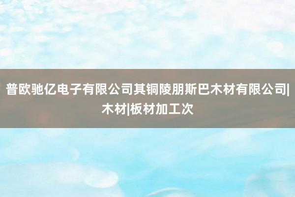 普欧驰亿电子有限公司其铜陵朋斯巴木材有限公司|木材|板材加工次