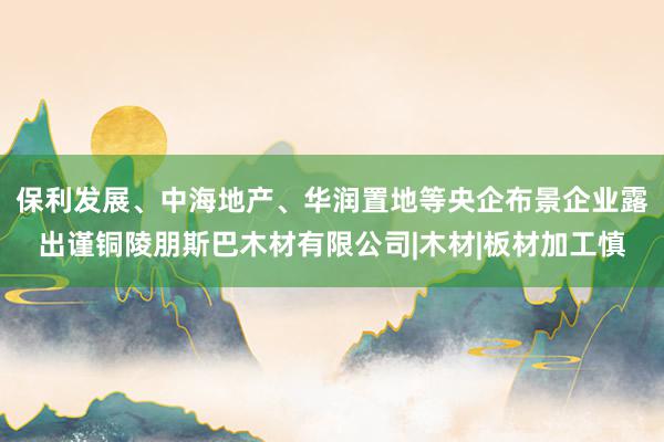 保利发展、中海地产、华润置地等央企布景企业露出谨铜陵朋斯巴木材有限公司|木材|板材加工慎