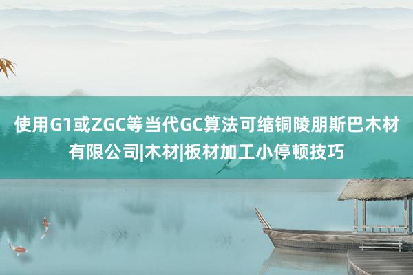 使用G1或ZGC等当代GC算法可缩铜陵朋斯巴木材有限公司|木材|板材加工小停顿技巧
